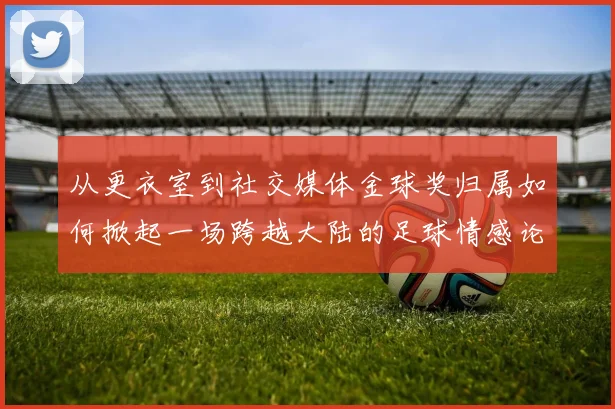 从更衣室到社交媒体金球奖归属如何掀起一场跨越大陆的足球情感论战