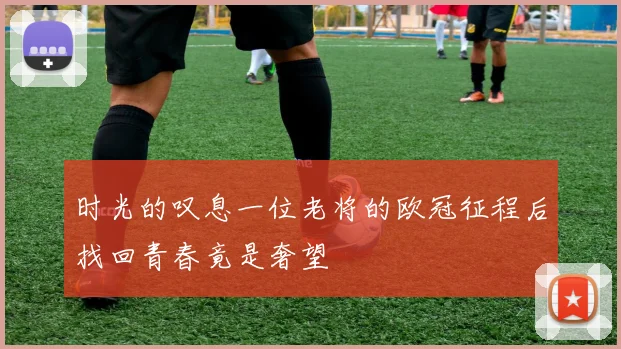 时光的叹息一位老将的欧冠征程后找回青春竟是奢望