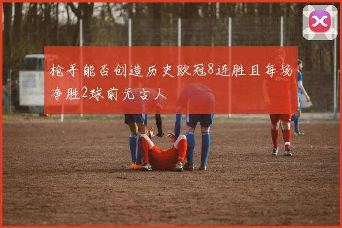 枪手能否创造历史欧冠8连胜且每场净胜2球前无古人