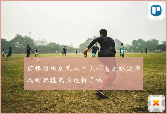 前锋刘阳反思从个人xG看进球效率我的把握能力达标了吗